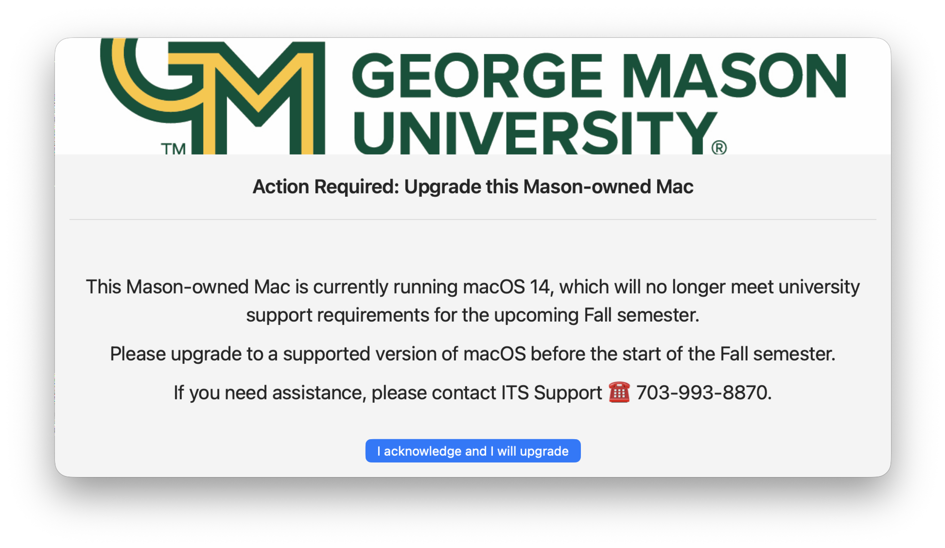This Mason-owned Mac is currently running macOS 14, which will no longer meet university support requirements for the upcoming fall semester. Please upgrade to a supported version of macOS before the start of the fall semester. If you need assistance, please contact ITS Support at 703-993-8870.
